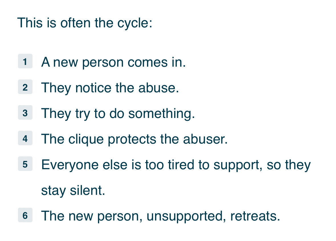 This is often the cycle:
1 A new person comes in.
2 They notice the abuse.
3 They try to do something.
4 The clique protects the abuser.
5 Everyone else is too tired to support, so they stay silent.
6 The new person, unsupported, retreats.