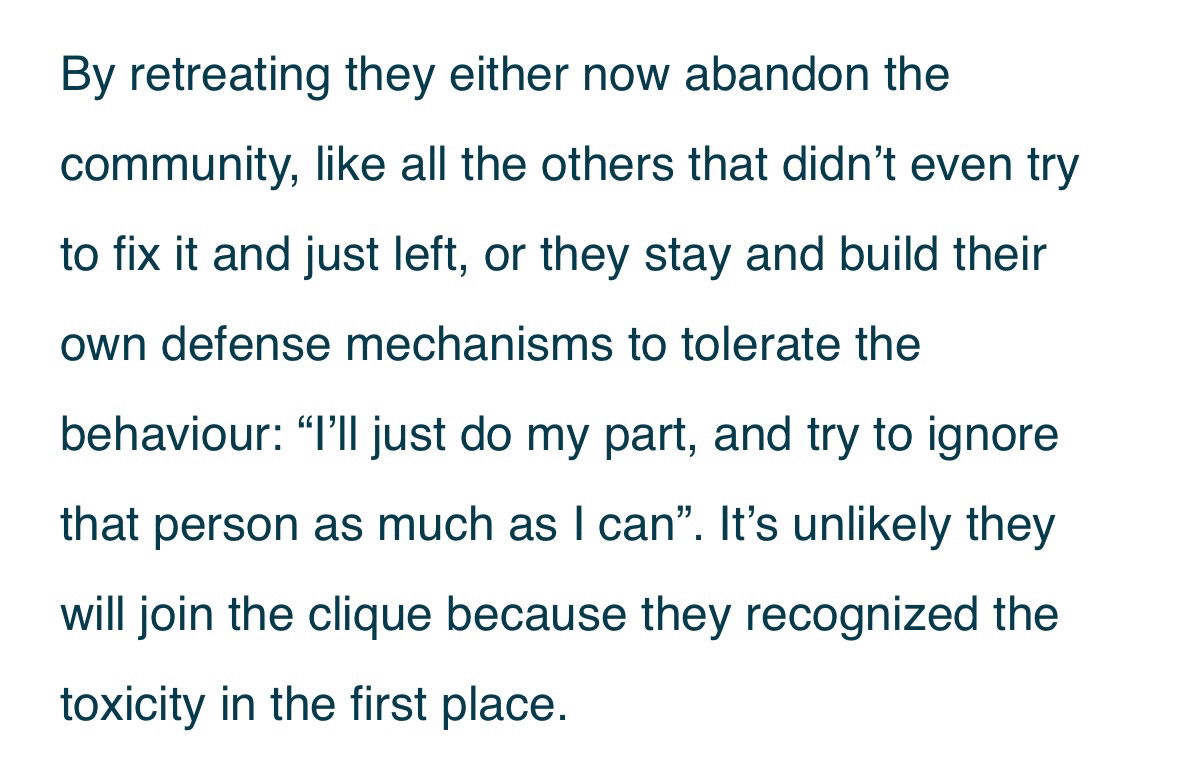 By retreating they either now abandon the community, like all the others that didn’t even try to fix it and just left, or they stay and build their own defense mechanisms to tolerate the
behaviour: “I’ll just do my part, and try to ignore that person as much as I can”. It’s unlikely they will join the clique because they recognized the toxicity in the first place.