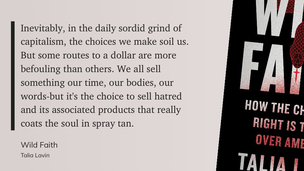 Inevitably, in the daily sordid grind of capitalism, the choices we make soil us. But some routes to a dollar are more befouling than others. We all sell something our time, our bodies, our words-but it’s the choice to sell hatred and its associated products that really coats the soul in spray tan.