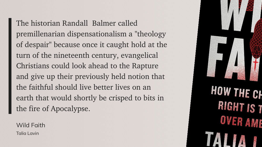 The historian Randall  Balmer called premillenarian dispensationalism a “theology of despair” because once it caught hold at the turn of the nineteenth century, evangelical Christians could look ahead to the Rapture and give up their previously held notion that the faithful should live better lives on an earth that would shortly be crisped to bits in the fire of Apocalypse.