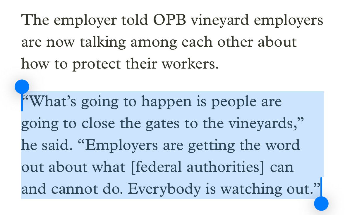 The employer told OPB vineyard employers are now talking among each other about how to protect their workers. “What’s going to happen is people are going to close the gates to the vineyards,” he said. “Employers are getting the word out about what [federal authorities] can and cannot do. Everybody is watching out.”